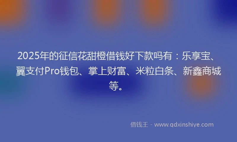 2025年的征信花甜橙借钱好下款吗有：乐享宝、翼支付Pro钱包、掌上财富、米粒白条、新鑫商城等。