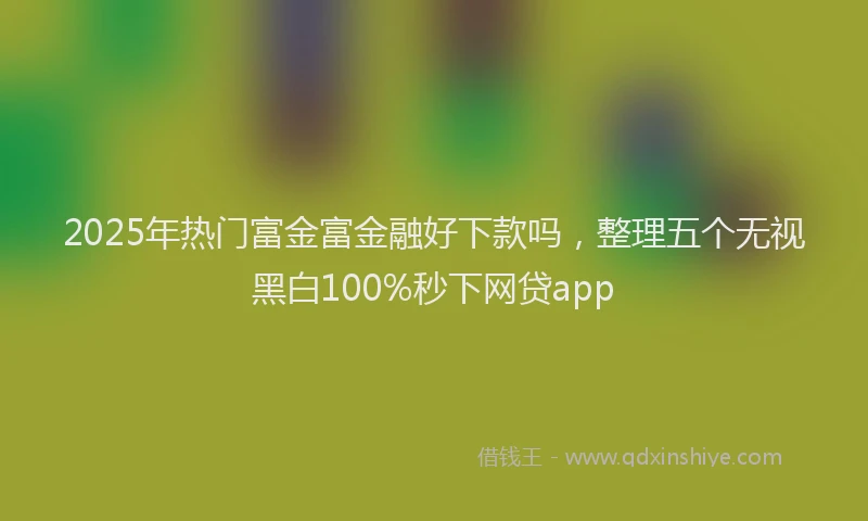 2025年热门富金富金融好下款吗，整理五个无视黑白100%秒下网贷app