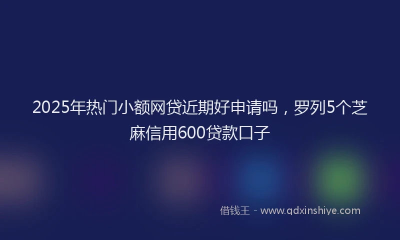 2025年热门小额网贷近期好申请吗，罗列5个芝麻信用600贷款口子
