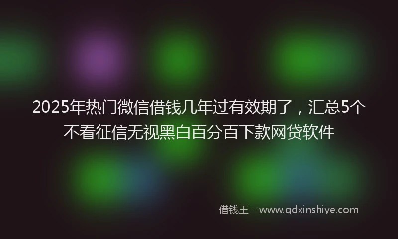 2025年热门微信借钱几年过有效期了，汇总5个不看征信无视黑白百分百下款网贷软件