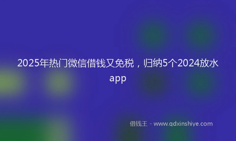 2025年热门微信借钱又免税，归纳5个2024放水app
