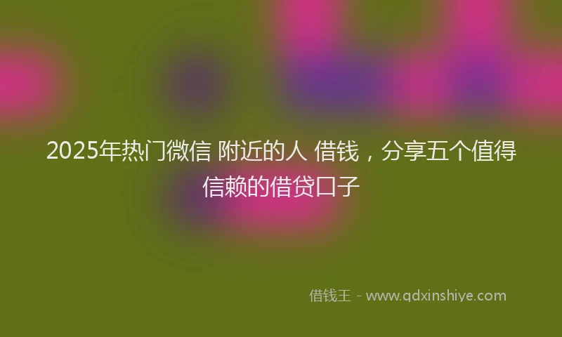 2025年热门微信 附近的人 借钱，分享五个值得信赖的借贷口子