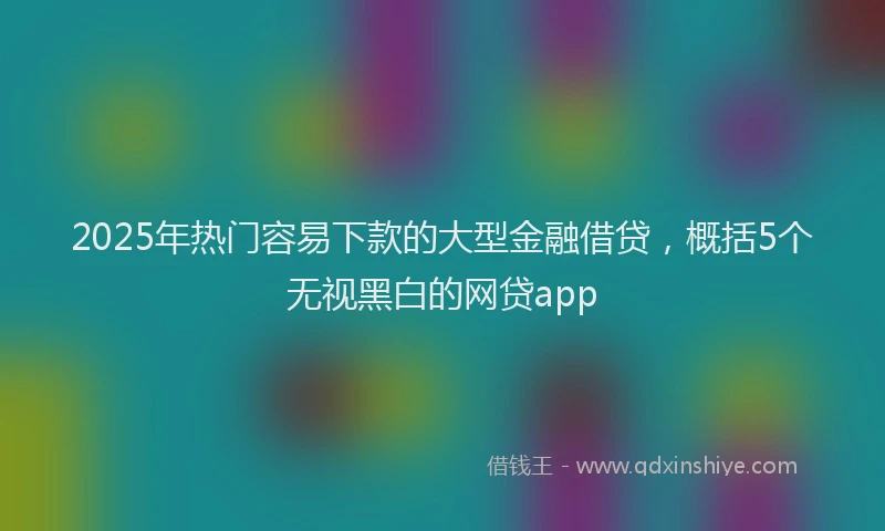 2025年热门容易下款的大型金融借贷，概括5个无视黑白的网贷app