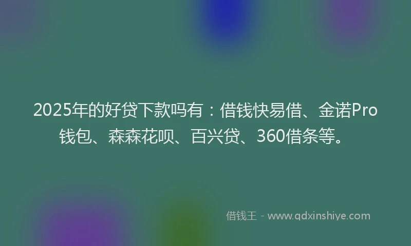 2025年的好贷下款吗有：借钱快易借、金诺Pro钱包、森森花呗、百兴贷、360借条等。