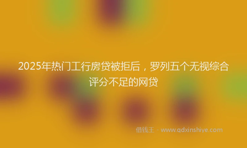 2025年热门工行房贷被拒后，罗列五个无视综合评分不足的网贷
