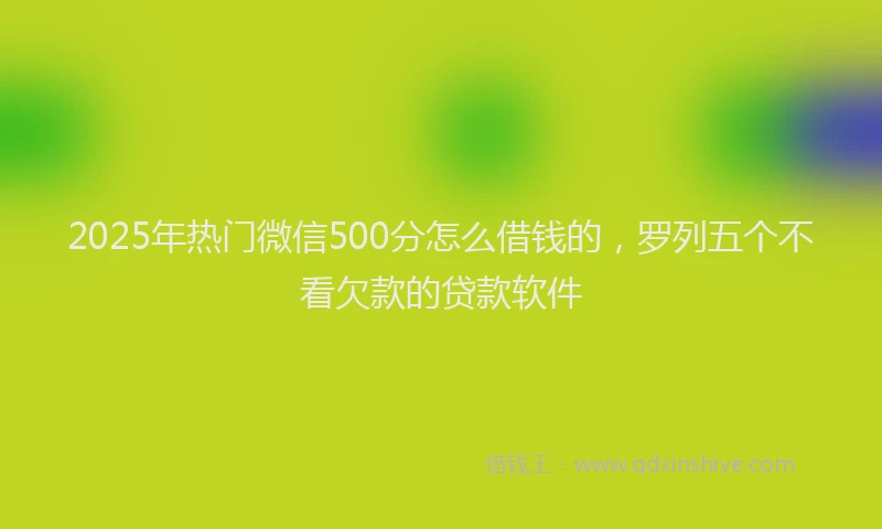 2025年热门微信500分怎么借钱的，罗列五个不看欠款的贷款软件