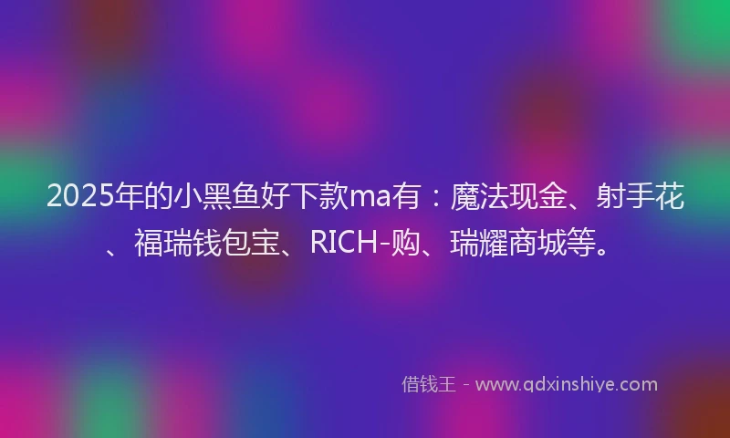 2025年的小黑鱼好下款ma有：魔法现金、射手花、福瑞钱包宝、RICH-购、瑞耀商城等。
