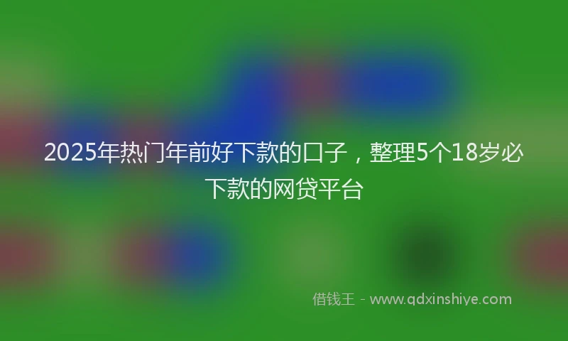 2025年热门年前好下款的口子，整理5个18岁必下款的网贷平台