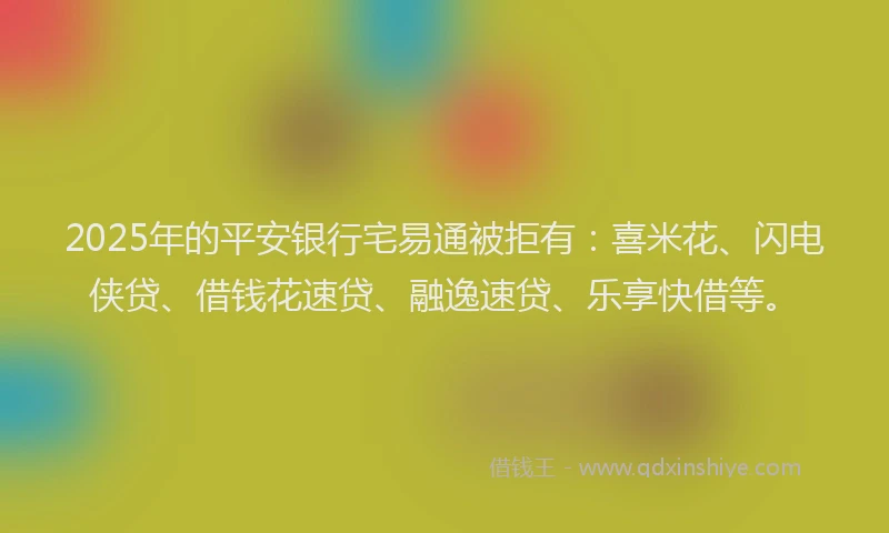 2025年的平安银行宅易通被拒有：喜米花、闪电侠贷、借钱花速贷、融逸速贷、乐享快借等。