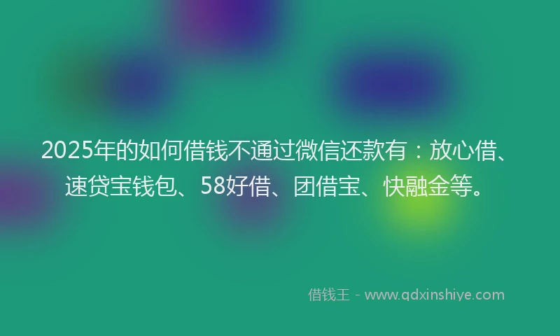 2025年的如何借钱不通过微信还款有：放心借、速贷宝钱包、58好借、团借宝、快融金等。