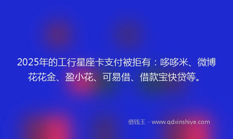 2025年的工行星座卡支付被拒有：哆哆米、微博花花金、盈小花、可易借、借款宝快贷等。