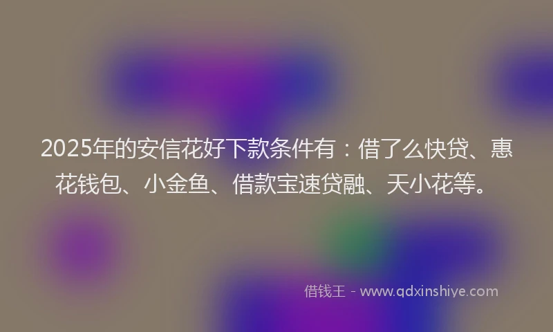 2025年的安信花好下款条件有：借了么快贷、惠花钱包、小金鱼、借款宝速贷融、天小花等。