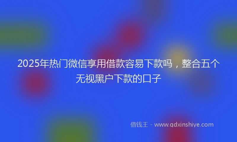 2025年热门微信享用借款容易下款吗，整合五个无视黑户下款的口子