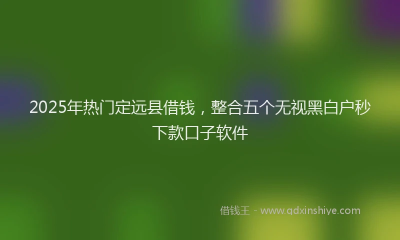 2025年热门定远县借钱，整合五个无视黑白户秒下款口子软件