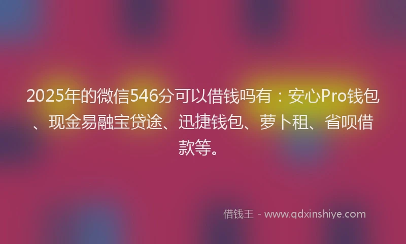 2025年的微信546分可以借钱吗有：安心Pro钱包、现金易融宝贷途、迅捷钱包、萝卜租、省呗借款等。