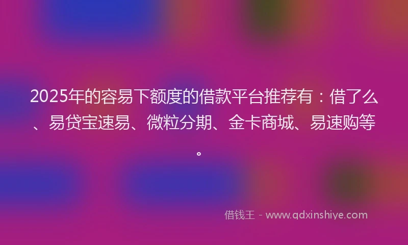 2025年的容易下额度的借款平台推荐有：借了么、易贷宝速易、微粒分期、金卡商城、易速购等。