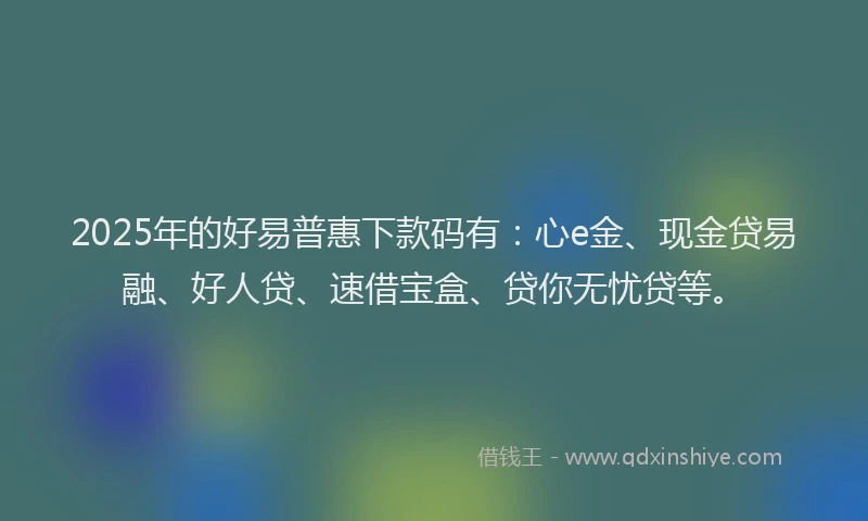 2025年的好易普惠下款码有：心e金、现金贷易融、好人贷、速借宝盒、贷你无忧贷等。