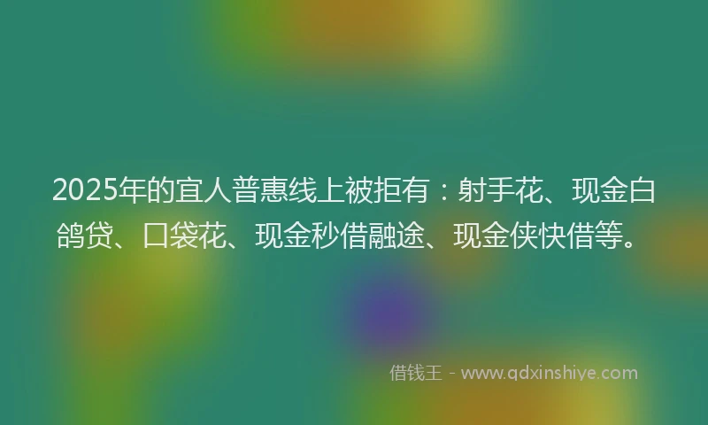 2025年的宜人普惠线上被拒有：射手花、现金白鸽贷、口袋花、现金秒借融途、现金侠快借等。