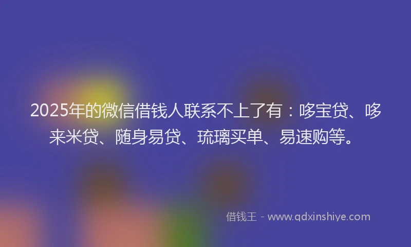2025年的微信借钱人联系不上了有：哆宝贷、哆来米贷、随身易贷、琉璃买单、易速购等。