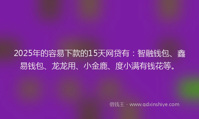 2025年的容易下款的15天网贷有：智融钱包、鑫易钱包、龙龙用、小金鹿、度小满有钱花等。