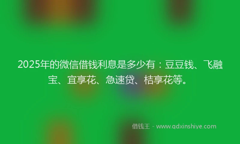 2025年的微信借钱利息是多少有：豆豆钱、飞融宝、宜享花、急速贷、桔享花等。