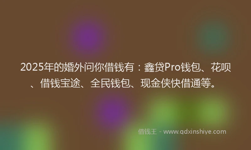 2025年的婚外问你借钱有：鑫贷Pro钱包、花呗、借钱宝途、全民钱包、现金侠快借通等。