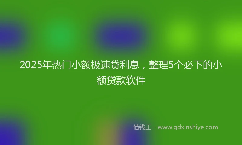 2025年热门小额极速贷利息，整理5个必下的小额贷款软件