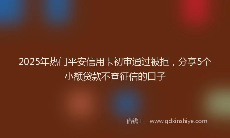 2025年热门平安信用卡初审通过被拒，分享5个小额贷款不查征信的口子