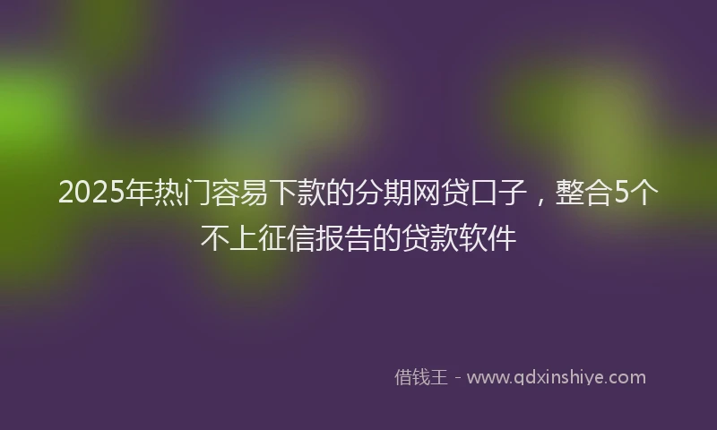 2025年热门容易下款的分期网贷口子，整合5个不上征信报告的贷款软件
