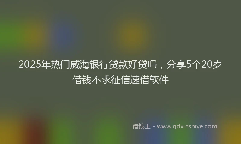 2025年热门威海银行贷款好贷吗，分享5个20岁借钱不求征信速借软件