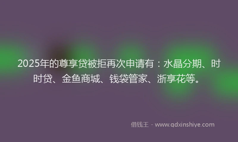 2025年的尊享贷被拒再次申请有：水晶分期、时时贷、金鱼商城、钱袋管家、浙享花等。