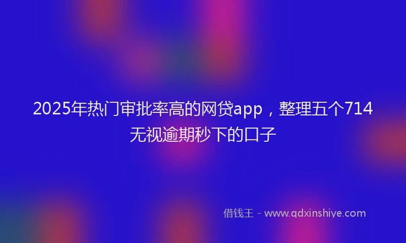 2025年热门审批率高的网贷app，整理五个714无视逾期秒下的口子