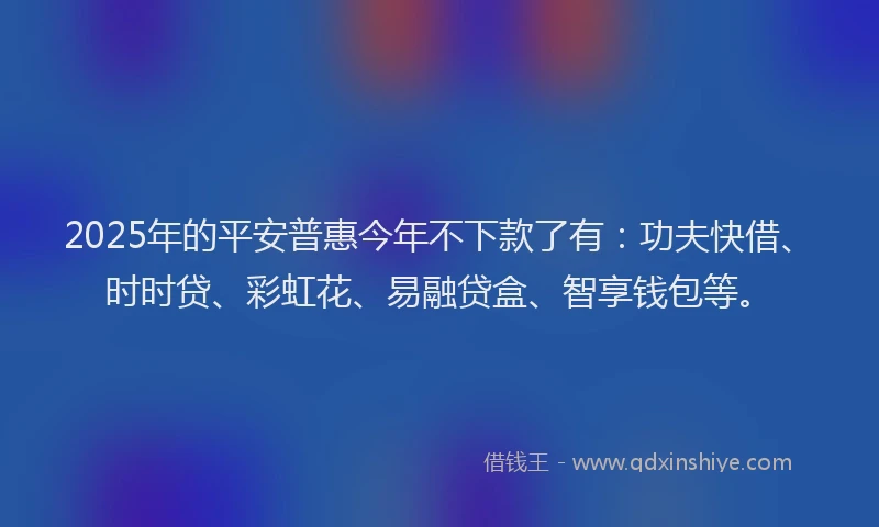 2025年的平安普惠今年不下款了有：功夫快借、时时贷、彩虹花、易融贷盒、智享钱包等。