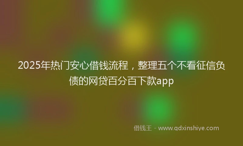 2025年热门安心借钱流程，整理五个不看征信负债的网贷百分百下款app