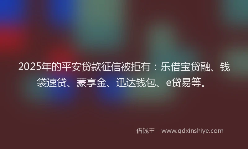2025年的平安贷款征信被拒有：乐借宝贷融、钱袋速贷、蒙享金、迅达钱包、e贷易等。