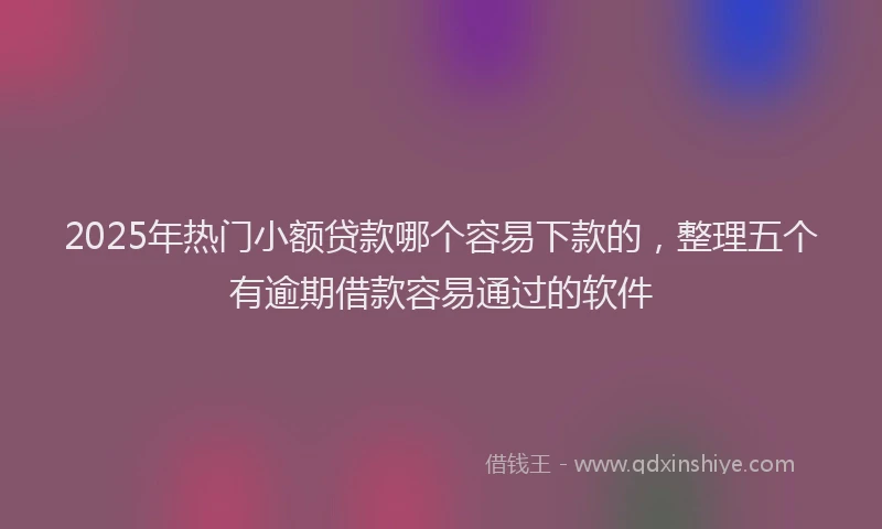 2025年热门小额贷款哪个容易下款的，整理五个有逾期借款容易通过的软件