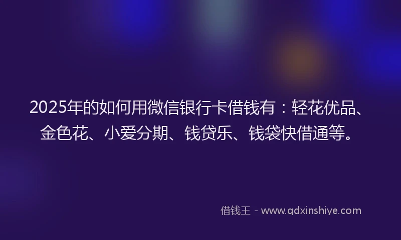 2025年的如何用微信银行卡借钱有：轻花优品、金色花、小爱分期、钱贷乐、钱袋快借通等。