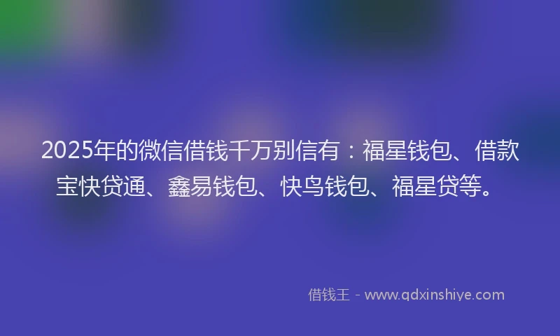 2025年的微信借钱千万别信有：福星钱包、借款宝快贷通、鑫易钱包、快鸟钱包、福星贷等。