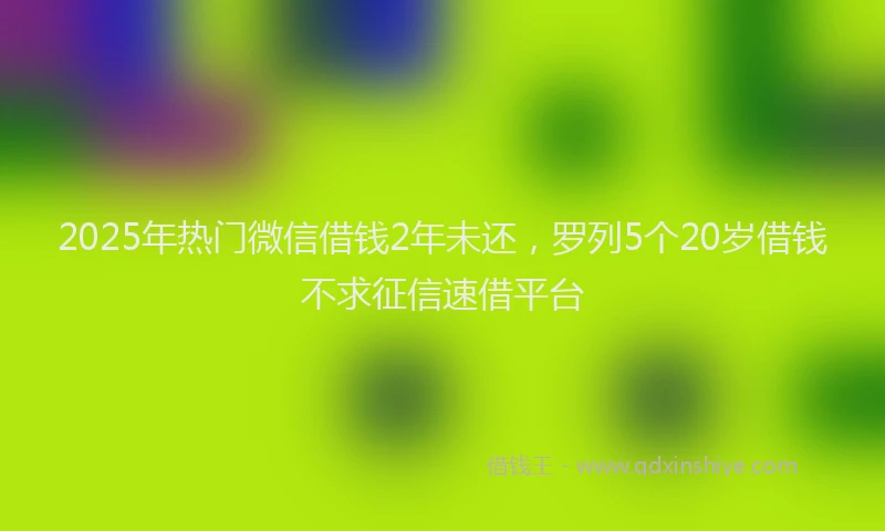 2025年热门微信借钱2年未还，罗列5个20岁借钱不求征信速借平台