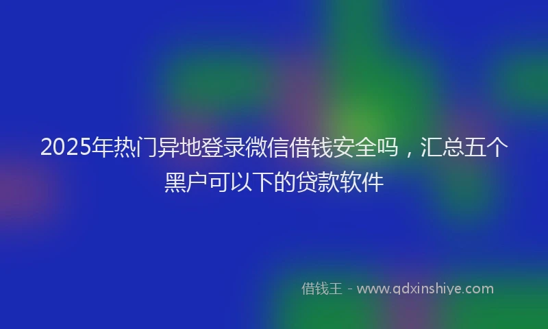 2025年热门异地登录微信借钱安全吗，汇总五个黑户可以下的贷款软件
