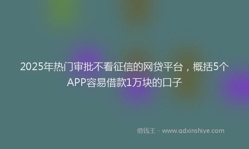 2025年热门审批不看征信的网贷平台，概括5个APP容易借款1万块的口子