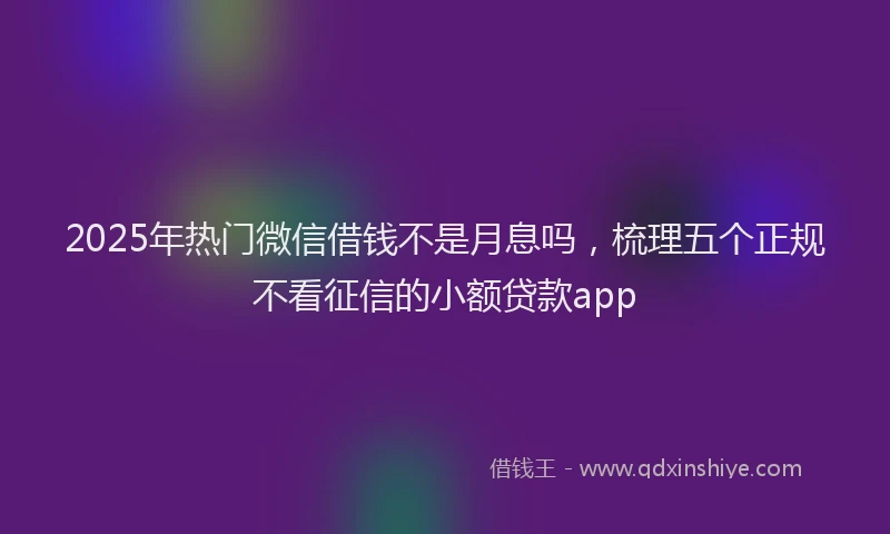 2025年热门微信借钱不是月息吗，梳理五个正规不看征信的小额贷款app