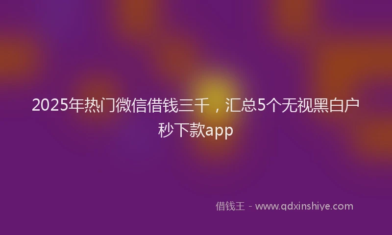 2025年热门微信借钱三千，汇总5个无视黑白户秒下款app