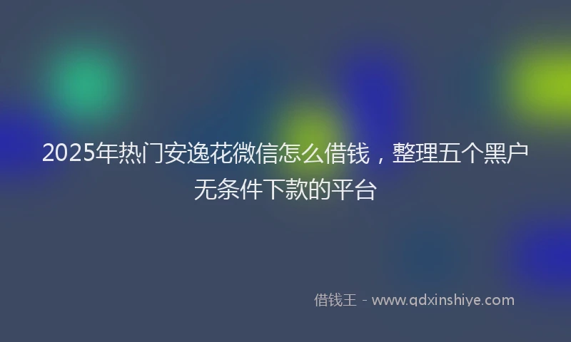 2025年热门安逸花微信怎么借钱，整理五个黑户无条件下款的平台