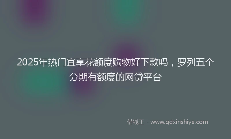 2025年热门宜享花额度购物好下款吗，罗列五个分期有额度的网贷平台