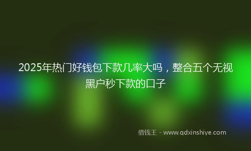 2025年热门好钱包下款几率大吗，整合五个无视黑户秒下款的口子