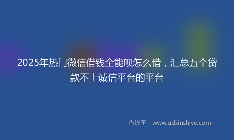 2025年热门微信借钱全能呗怎么借，汇总五个贷款不上诚信平台的平台
