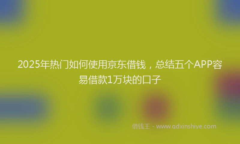 2025年热门如何使用京东借钱，总结五个APP容易借款1万块的口子