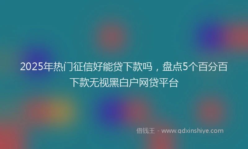 2025年热门征信好能贷下款吗，盘点5个百分百下款无视黑白户网贷平台