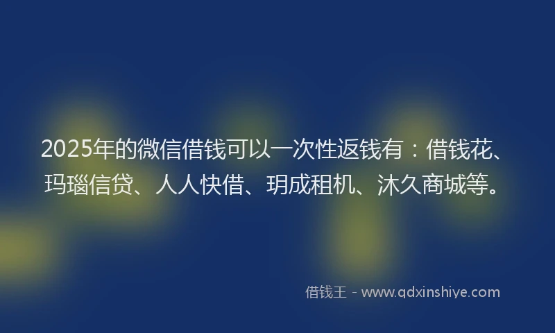 2025年的微信借钱可以一次性返钱有：借钱花、玛瑙信贷、人人快借、玥成租机、沐久商城等。
